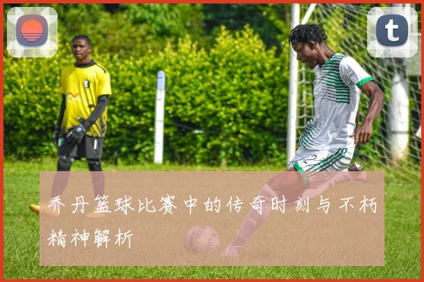 乔丹篮球比赛中的传奇时刻与不朽精神解析