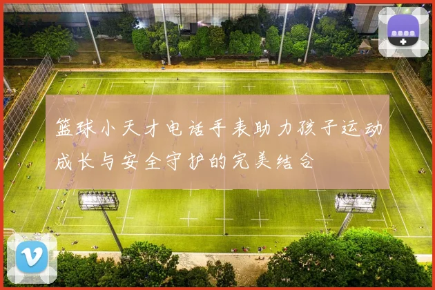 篮球小天才电话手表助力孩子运动成长与安全守护的完美结合