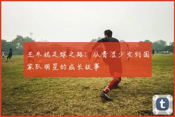 王冬妮足球之路：从青涩少女到国家队明星的成长故事