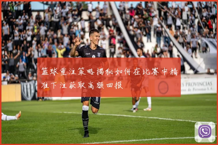 篮球重注策略揭秘如何在比赛中精准下注获取高额回报