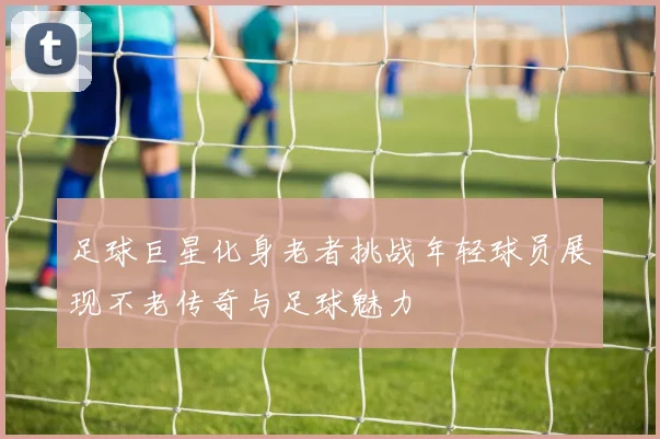 足球巨星化身老者挑战年轻球员展现不老传奇与足球魅力
