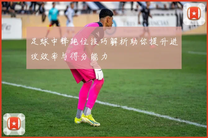 足球中锋跑位技巧解析助你提升进攻效率与得分能力