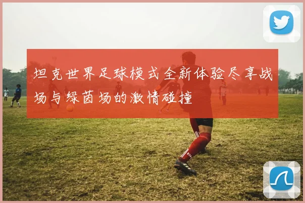 坦克世界足球模式全新体验尽享战场与绿茵场的激情碰撞