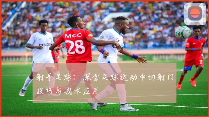 射手足球：探索足球运动中的射门技巧与战术应用